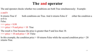 2 April 2022 149
The and operator
The and operator checks whether two conditions are both True simultaneously: Example:
a and b
It returns True if both conditions are True. And it returns False if either the condition a
or b is
False.
>>> price = 9.99
>>> price > 9 and price < 10 True
The result is True because the price is greater than 9 and less than 10.
>>> price > 10 and price < 20 False
In this example, the condition price > 10 returns False while the second condition price < 20
returns True.
 