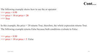 2 April 2022 152
Cont…
The following example shows how to use the or operator:
>>> price = 9.99
>>> price > 10 or price < 20
>>> True
In this example, the price < 20 returns True, therefore, the whole expression returns True.
The following example returns False because both conditions evaluate to False:
>>> price = 9.99
>>> price > 10 or price < 5 False
 