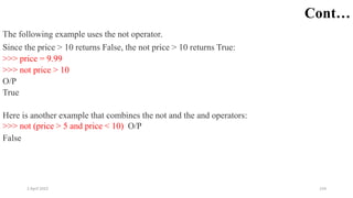 2 April 2022 154
Cont…
The following example uses the not operator.
Since the price > 10 returns False, the not price > 10 returns True:
>>> price = 9.99
>>> not price > 10
O/P
True
Here is another example that combines the not and the and operators:
>>> not (price > 5 and price < 10) O/P
False
 