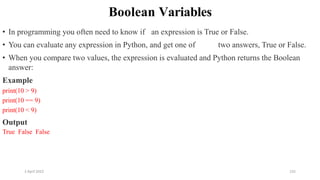 2 April 2022 155
Boolean Variables
• In programming you often need to know if an expression is True or False.
• You can evaluate any expression in Python, and get one of two answers, True or False.
• When you compare two values, the expression is evaluated and Python returns the Boolean
answer:
Example
print(10 > 9)
print(10 == 9)
print(10 < 9)
Output
True False False
 
