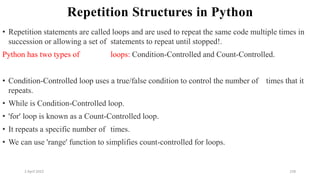 2 April 2022 158
Repetition Structures in Python
• Repetition statements are called loops and are used to repeat the same code multiple times in
succession or allowing a set of statements to repeat until stopped!.
Python has two types of loops: Condition-Controlled and Count-Controlled.
• Condition-Controlled loop uses a true/false condition to control the number of times that it
repeats.
• While is Condition-Controlled loop.
• 'for' loop is known as a Count-Controlled loop.
• It repeats a specific number of times.
• We can use 'range' function to simplifies count-controlled for loops.
 