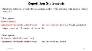 2 April 2022 159
Repetition Statements
• Repetition statements are called loops, and are used to repeat the same code multiple times in
succession.
• Basic syntax:
while condition:
statement(s) # notice the indent from of this line relative to the while Count-Controlled
loop repeats a specific number of times - for.
• Basic syntax:
for variable in [value1, value2, etc.]:
statement(s) # notice the indent from of this line relative to the for
 