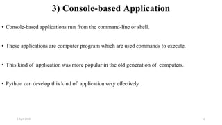 2 April 2022 16
3) Console-based Application
• Console-based applications run from the command-line or shell.
• These applications are computer program which are used commands to execute.
• This kind of application was more popular in the old generation of computers.
• Python can develop this kind of application very effectively. .
 