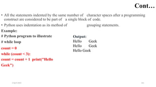 2 April 2022 161
Cont…
• All the statements indented by the same number of character spaces after a programming
construct are considered to be part of a single block of code.
• Python uses indentation as its method of grouping statements.
Example:
# Python program to illustrate
# while loop
count = 0
while (count < 3):
count = count + 1 print("Hello
Geek")
Output:
Hello Geek
Hello Geek
Hello Geek
 