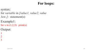 2 April 2022 164
For loops:
syntax:
for variable in [value1, value2, value
3etc.]: statement(s)
Example1:
for x in (1,2,3): print(x)
Output:
1
2
3
 