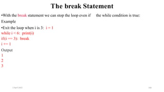 2 April 2022 166
The break Statement
•With the break statement we can stop the loop even if the while condition is true:
Example
•Exit the loop when i is 3: i = 1
while i < 6: print(i)
if(i == 3): break
i += 1
Output
1
2
3
 