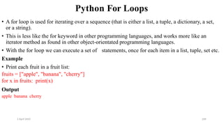 2 April 2022 169
Python For Loops
• A for loop is used for iterating over a sequence (that is either a list, a tuple, a dictionary, a set,
or a string).
• This is less like the for keyword in other programming languages, and works more like an
iterator method as found in other object-orientated programming languages.
• With the for loop we can execute a set of statements, once for each item in a list, tuple, set etc.
Example
• Print each fruit in a fruit list:
fruits = ["apple", "banana", "cherry"]
for x in fruits: print(x)
Output
apple banana cherry
 