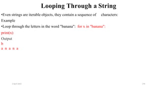 2 April 2022 170
Looping Through a String
•Even strings are iterable objects, they contain a sequence of characters:
Example
•Loop through the letters in the word "banana": for x in "banana":
print(x)
Output
b
a n a n a
 