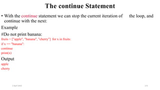 2 April 2022 172
The continue Statement
• With the continue statement we can stop the current iteration of the loop, and
continue with the next:
Example
#Do not print banana:
fruits = ["apple", "banana", "cherry"] for x in fruits:
if x == "banana":
continue
print(x)
Output
apple
cherry
 