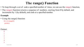 2 April 2022 173
The range() Function
• To loop through a set of code a specified number of times, we can use the range() function,
• The range() function returns a sequence of numbers, starting from 0 by default, and
increments by 1 (by default), and ends at a specified number.
Example
• Using the range() function:
for x in range(6):
print(x)
Output:
0
1
2
3
4
5
 
