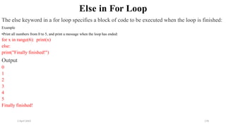 2 April 2022 176
Else in For Loop
The else keyword in a for loop specifies a block of code to be executed when the loop is finished:
Example
•Print all numbers from 0 to 5, and print a message when the loop has ended:
for x in range(6): print(x)
else:
print("Finally finished!")
Output
0
1
2
3
4
5
Finally finished!
 
