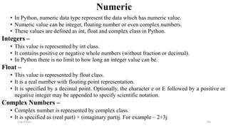2 April 2022 183
Numeric
• In Python, numeric data type represent the data which has numeric value.
• Numeric value can be integer, floating number or even complex numbers.
• These values are defined as int, float and complex class in Python.
Integers –
• This value is represented by int class.
• It contains positive or negative whole numbers (without fraction or decimal).
• In Python there is no limit to how long an integer value can be.
Float –
• This value is represented by float class.
• It is a real number with floating point representation.
• It is specified by a decimal point. Optionally, the character e or E followed by a positive or
negative integer may be appended to specify scientific notation.
Complex Numbers –
• Complex number is represented by complex class.
• It is specified as (real part) + (imaginary part)j. For example – 2+3j
 