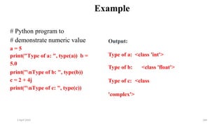 2 April 2022 184
Example
# Python program to
# demonstrate numeric value
a = 5
print("Type of a: ", type(a)) b =
5.0
print("nType of b: ", type(b))
c = 2 + 4j
print("nType of c: ", type(c))
Output:
Type of a: <class 'int'>
Type of b: <class 'float'>
Type of c: <class
'complex'>
 