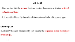 2 April 2022 188
2) List
• Lists are just like the arrays, declared in other languages which is a ordered
collection of data.
• It is very flexible as the items in a list do not need to be of the same type.
Creating List
•Lists in Python can be created by just placing the sequence inside the square
brackets [ ].
 