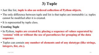 2 April 2022 191
3) Tuple
• Just like list, tuple is also an ordered collection of Python objects.
• The only difference between tuple and list is that tuples are immutable i.e. tuples
cannot be modified after it is created.
• It is represented by tuple class.
Creating Tuple
• In Python, tuples are created by placing a sequence of values separated by
‘comma’ with or without the use of parentheses for grouping of the data
sequence.
• Tuples can contain any number of elements and of any datatype (like strings,
integers, list, etc.).
 
