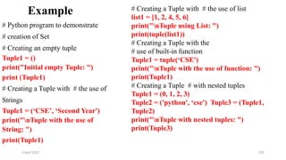 2 April 2022 192
Example
# Python program to demonstrate
# creation of Set
# Creating an empty tuple
Tuple1 = ()
print("Initial empty Tuple: ")
print (Tuple1)
# Creating a Tuple with # the use of
Strings
Tuple1 = (‘CSE’, ‘Second Year')
print("nTuple with the use of
String: ")
print(Tuple1)
# Creating a Tuple with # the use of list
list1 = [1, 2, 4, 5, 6]
print("nTuple using List: ")
print(tuple(list1))
# Creating a Tuple with the
# use of built-in function
Tuple1 = tuple(‘CSE')
print("nTuple with the use of function: ")
print(Tuple1)
# Creating a Tuple # with nested tuples
Tuple1 = (0, 1, 2, 3)
Tuple2 = ('python', ‘cse') Tuple3 = (Tuple1,
Tuple2)
print("nTuple with nested tuples: ")
print(Tuple3)
 