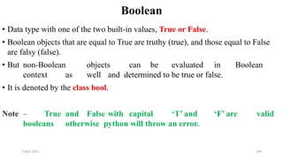 2 April 2022 194
Boolean
• Data type with one of the two built-in values, True or False.
• Boolean objects that are equal to True are truthy (true), and those equal to False
are falsy (false).
• But non-Boolean objects can be evaluated in Boolean
context as well and determined to be true or false.
• It is denoted by the class bool.
Note – True and False with capital ‘T’ and ‘F’ are valid
booleans otherwise python will throw an error.
 