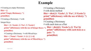 2 April 2022 199
Example
# Creating an empty Dictionary
Dict = {}
print("Empty Dictionary: ")
print(Dict)
# Creating a Dictionary # with
Integer Keys
Dict = {1: 'Geeks', 2: 'For', 3: 'Geeks'}
print(Dict)
# Creating a Dictionary # with Mixed keys
Dict = {'Name': 'Geeks', 1: [1, 2, 3, 4]}
print("nDictionary with the use of Mixed Keys: ")
print(Dict)
print("nDictionary with the use of Integer Keys: ") Dict = dict([(1, 'Geeks'), (2, 'For')])
# Creating a Dictionary
# with dict() method
Dict = dict({1: 'Geeks', 2: 'For', 3:'Geeks'})
print("nDictionary with the use of dict(): ")
print(Dict)
# Creating a Dictionary
# with each item as a Pair
print("nDictionary with each item as a
pair: ")
print(Dict)
 