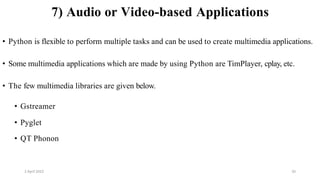 2 April 2022 20
7) Audio or Video-based Applications
• Python is flexible to perform multiple tasks and can be used to create multimedia applications.
• Some multimedia applications which are made by using Python are TimPlayer, cplay, etc.
• The few multimedia libraries are given below.
• Gstreamer
• Pyglet
• QT Phonon
 