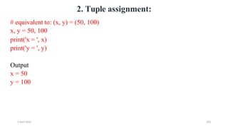 2 April 2022 203
2. Tuple assignment:
# equivalent to: (x, y) = (50, 100)
x, y = 50, 100
print('x = ', x)
print('y = ', y)
Output
x = 50
y = 100
 