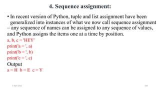 2 April 2022 205
4. Sequence assignment:
• In recent version of Python, tuple and list assignment have been
generalized into instances of what we now call sequence assignment
– any sequence of names can be assigned to any sequence of values,
and Python assigns the items one at a time by position.
a, b, c = 'HEY'
print('a = ', a)
print('b = ', b)
print('c = ', c)
Output
a = H b = E c = Y
 
