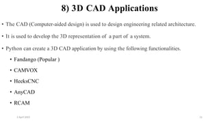 2 April 2022 21
8) 3D CAD Applications
• The CAD (Computer-aided design) is used to design engineering related architecture.
• It is used to develop the 3D representation of a part of a system.
• Python can create a 3D CAD application by using the following functionalities.
• Fandango (Popular )
• CAMVOX
• HeeksCNC
• AnyCAD
• RCAM
 