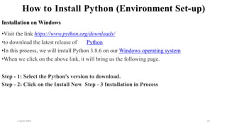 2 April 2022 24
How to Install Python (Environment Set-up)
Installation on Windows
•Visit the link https://www.python.org/downloads/
•to download the latest release of Python
•In this process, we will install Python 3.8.6 on our Windows operating system
•When we click on the above link, it will bring us the following page.
Step - 1: Select the Python's version to download.
Step - 2: Click on the Install Now Step - 3 Installation in Process
 