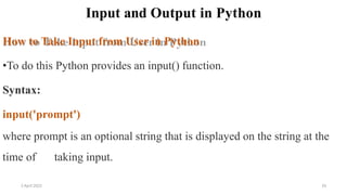 Input and Output in Python
How to Take Input from User in Python
•To do this Python provides an input() function.
Syntax:
input('prompt')
where prompt is an optional string that is displayed on the string at the
time of taking input.
2 April 2022 33
 