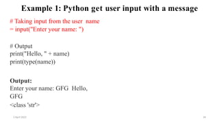 2 April 2022 34
Example 1: Python get user input with a message
# Taking input from the user name
= input("Enter your name: ")
# Output
print("Hello, " + name)
print(type(name))
Output:
Enter your name: GFG Hello,
GFG
<class 'str'>
 