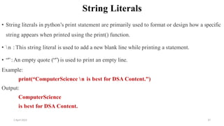 2 April 2022 37
String Literals
• String literals in python’s print statement are primarily used to format or design how a specific
string appears when printed using the print() function.
• n : This string literal is used to add a new blank line while printing a statement.
• “” :An empty quote (“”) is used to print an empty line.
Example:
print(“ComputerScience n is best for DSA Content.")
Output:
ComputerScience
is best for DSA Content.
 