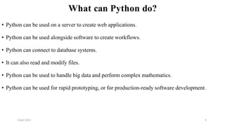 2 April 2022 4
What can Python do?
• Python can be used on a server to create web applications.
• Python can be used alongside software to create workflows.
• Python can connect to database systems.
• It can also read and modify files.
• Python can be used to handle big data and perform complex mathematics.
• Python can be used for rapid prototyping, or for production-ready software development.
 