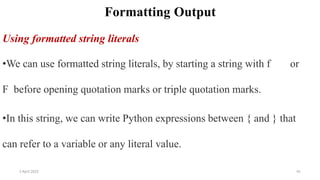 2 April 2022 41
Formatting Output
Using formatted string literals
•We can use formatted string literals, by starting a string with f or
F before opening quotation marks or triple quotation marks.
•In this string, we can write Python expressions between { and } that
can refer to a variable or any literal value.
 