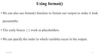 2 April 2022 43
Using format()
• We can also use format() function to format our output to make it look
presentable.
• The curly braces { } work as placeholders.
• We can specify the order in which variables occur in the output.
 