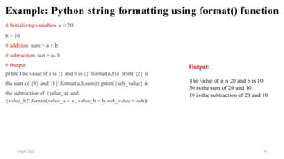 2 April 2022 44
Example: Python string formatting using format() function
# Initializing variables a = 20
b = 10
# addition sum = a + b
# subtraction sub = a- b
# Output
print('The value of a is {} and b is {}'.format(a,b)) print('{2} is
the sum of {0} and {1}'.format(a,b,sum)) print('{sub_value} is
the subtraction of {value_a} and
{value_b}'.format(value_a = a , value_b = b, sub_value = sub))
Output:
The value of a is 20 and b is 10
30 is the sum of 20 and 10
10 is the subtraction of 20 and 10
 