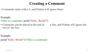 2 April 2022 48
Creating a Comment
• Comments starts with a #, and Python will ignore them:
Example
#This is a comment print("Hello, World!")
• Comments can be placed at the end of a line, and Python will ignore the
rest of the line:
Example
print("Hello, World!") #This is a comment
 
