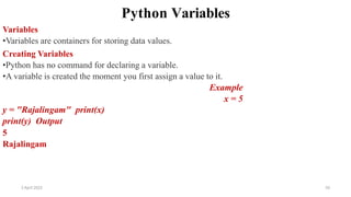 2 April 2022 50
Python Variables
Variables
•Variables are containers for storing data values.
Creating Variables
•Python has no command for declaring a variable.
•A variable is created the moment you first assign a value to it.
Example
x = 5
y = "Rajalingam" print(x)
print(y) Output
5
Rajalingam
 