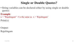 2 April 2022 54
Single or Double Quotes?
• String variables can be declared either by using single or double
quotes:
Example
x = “Rajalingam" # is the same as x = 'Rajalingam’
Print(x)
Output:
Rajalingam
 