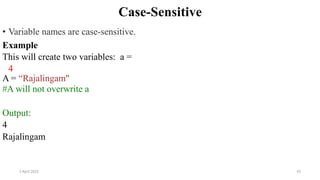 2 April 2022 55
Case-Sensitive
• Variable names are case-sensitive.
Example
This will create two variables: a =
4
A = “Rajalingam"
#A will not overwrite a
Output:
4
Rajalingam
 