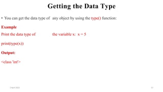 2 April 2022 57
Getting the Data Type
• You can get the data type of any object by using the type() function:
Example
Print the data type of the variable x: x = 5
print(type(x))
Output:
<class 'int'>
 