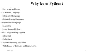 2 April 2022 6
Why learn Python?
• Easy to use and Learn
• Expressive Language
• Interpreted Language
• Object-Oriented Language
• Open Source Language
• Extensible
• Learn Standard Library
• GUI Programming Support
• Integrated
• Embeddable
• Dynamic Memory Allocation
• Wide Range of Libraries and Frameworks
 