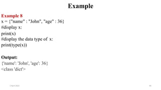 2 April 2022 66
Example
Example 8
x = {"name" : "John", "age" : 36}
#display x:
print(x)
#display the data type of x:
print(type(x))
Output:
{'name': 'John', 'age': 36}
<class 'dict'>
 