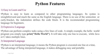 2 April 2022 7
Python Features
1) Easy to Learn and Use
•Python is easy to learn as compared to other programming languages. Its syntax is
straightforward and much the same as the English language. There is no use of the semicolon or
curly-bracket, the indentation defines the code block. It is the recommended programming
language for beginners.
2) Expressive Language
•Python can perform complex tasks using a few lines of code. A simple example, the hello world
program you simply type print("Hello World"). It will take only one line to execute, while Java
or C takes multiple lines.
3) Interpreted Language
•Python is an interpreted language; it means the Python program is executed one line at a time.
The advantage of being interpreted language, it makes debugging easy and portable.
 