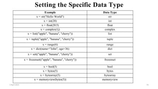 2 April 2022 73
Setting the Specific Data Type
Example Data Type
x = str("Hello World") str
x = int(20) int
x = float(20.5) float
x = complex(1j) complex
x = list(("apple", "banana", "cherry")) list
x = tuple(("apple", "banana", "cherry")) tuple
x = range(6) range
x = dict(name="John", age=36) dict
x = set(("apple", "banana", "cherry")) set
x = frozenset(("apple", "banana", "cherry")) frozenset
x = bool(5) bool
x = bytes(5) bytes
x = bytearray(5) bytearray
x = memoryview(bytes(5)) memoryview
 