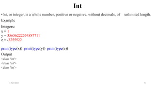 2 April 2022 76
Int
•Int, or integer, is a whole number, positive or negative, without decimals, of unlimited length.
Example
Integers:
x = 1
y = 35656222554887711
z = -3255522
print(type(x)) print(type(y)) print(type(z))
Output
<class 'int'>
<class 'int'>
<class 'int'>
 