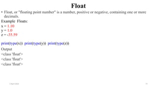 2 April 2022 77
Float
• Float, or "floating point number" is a number, positive or negative, containing one or more
decimals.
Example Floats:
x = 1.10
y = 1.0
z = -35.59
print(type(x)) print(type(y)) print(type(z))
Output
<class 'float'>
<class 'float'>
<class 'float'>
 