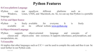 2 April 2022 8
Python Features
4) Cross-platform Language
•Python can run equallyon different platforms such as
Windows, Linux, UNIX, and Macintosh, etc. So, we can say that Python is a portable
language.
5) Free and Open Source
•Python is freely available for everyone. It is freely
available on its official website www.python.org
6) Object-Oriented Language
•Python supports object-oriented language and concepts of
classes and objects come into existence. It supports inheritance, polymorphism, and
encapsulation, etc.
7) Extensible
•It implies that other languages such as C/C++ can be used to compile the code and thus it can be
used further in our Python code.
 