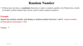 2 April 2022 80
Random Number
• Python does not have a random() function to make a random number, but Python has a built-
in module called random that can be used to make random numbers:
Example
Import the random module, and display a random number between 1 and 9: import random
print(random.randrange(1, 10))
Output: 7
 