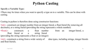 2 April 2022 81
Python Casting
Specify a Variable Type:
•There may be times when you want to specify a type on to a variable. This can be done with
casting.
Casting in python is therefore done using constructor functions:
•int() - constructs an integer number from an integer literal, a float literal (by removing all
decimals), or a string literal (providing the string represents a whole number)
•float()- constructs a float number from an integer literal, a
float literal or a string literal
(providing the string represents a float or an integer)
•str() - constructs a string from a wide variety of data types, including strings, integer literals
and float literals.
 