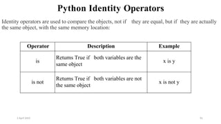 2 April 2022 91
Python Identity Operators
Identity operators are used to compare the objects, not if they are equal, but if they are actually
the same object, with the same memory location:
Operator Description Example
is
Returns True if both variables are the
same object
x is y
is not
Returns True if both variables are not
the same object
x is not y
 