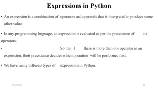 2 April 2022 94
Expressions in Python
• An expression is a combination of operators and operands that is interpreted to produce some
other value.
• In any programming language, an expression is evaluated as per the precedence of its
operators.
• So that if there is more than one operator in an
expression, their precedence decides which operation will be performed first.
• We have many different types of expressions in Python.
 